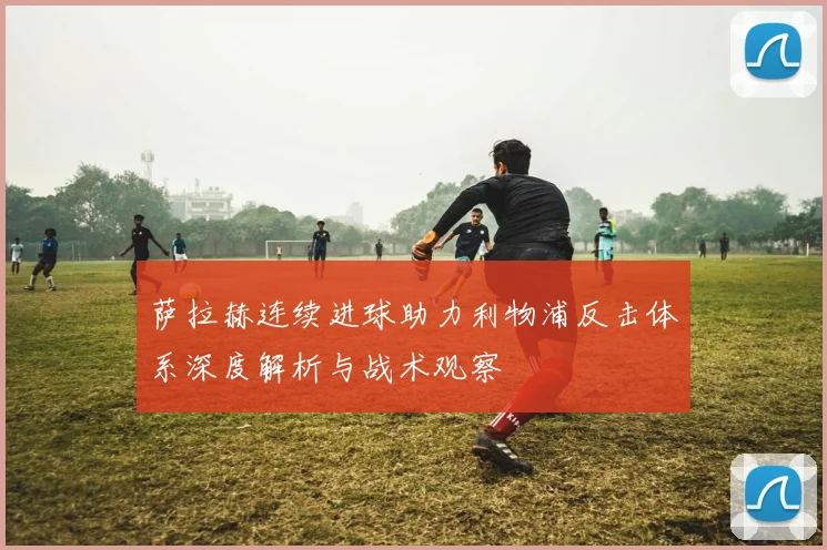 萨拉赫连续进球助力利物浦反击体系深度解析与战术观察