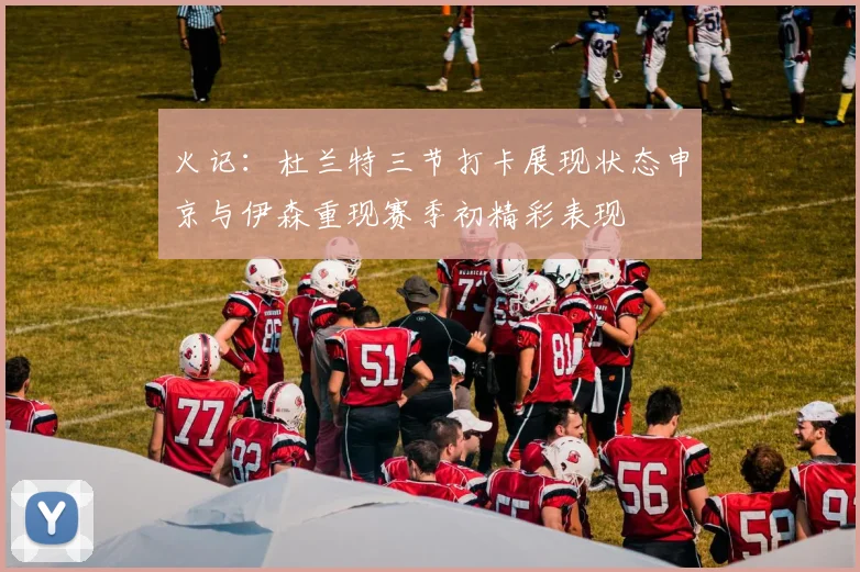 火记：杜兰特三节打卡展现状态申京与伊森重现赛季初精彩表现