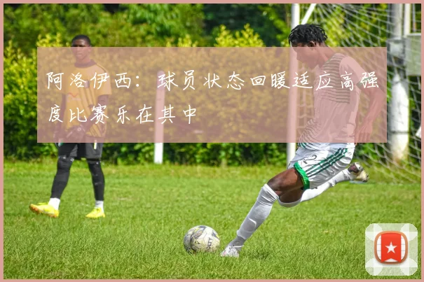 阿洛伊西：球员状态回暖适应高强度比赛乐在其中