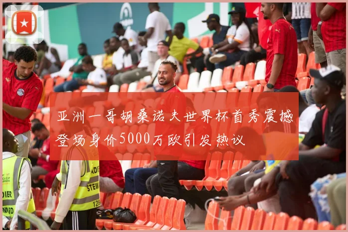 亚洲一哥胡桑诺夫世界杯首秀震撼登场身价5000万欧引发热议