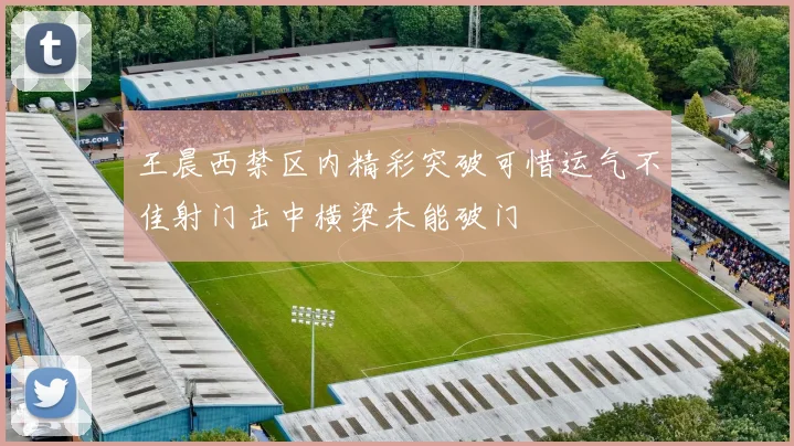 王晨西禁区内精彩突破可惜运气不佳射门击中横梁未能破门