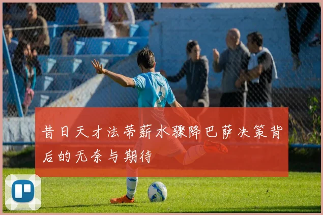 昔日天才法蒂薪水骤降巴萨决策背后的无奈与期待