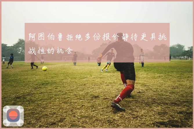 阿图伯鲁拒绝多份报价静待更具挑战性的机会