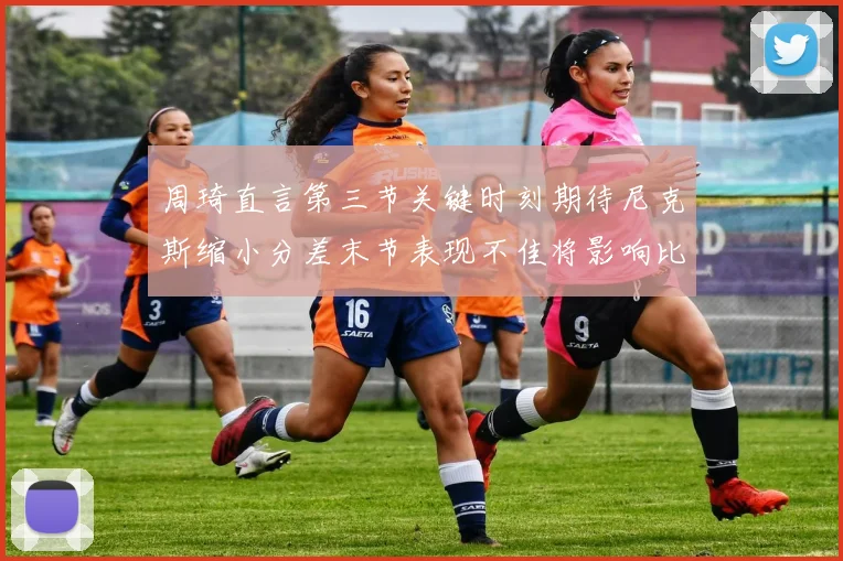 周琦直言第三节关键时刻期待尼克斯缩小分差末节表现不佳将影响比赛结果