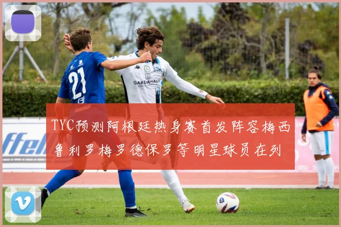 TYC预测阿根廷热身赛首发阵容梅西鲁利罗梅罗德保罗等明星球员在列