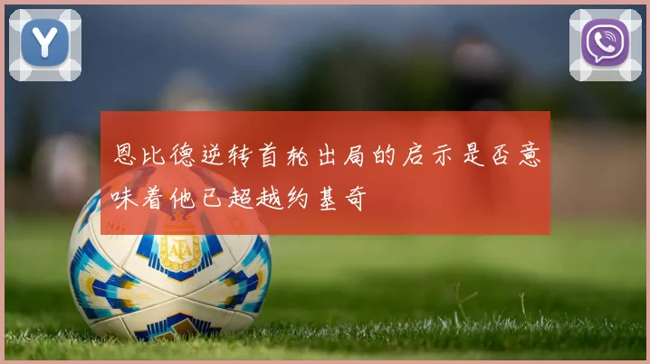 恩比德逆转首轮出局的启示是否意味着他已超越约基奇