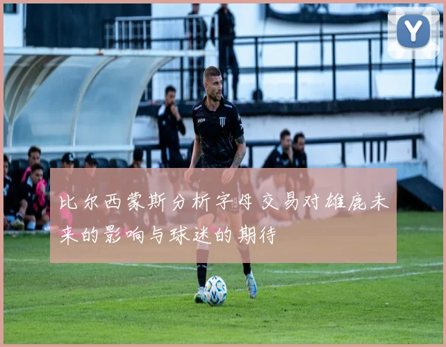 比尔西蒙斯分析字母交易对雄鹿未来的影响与球迷的期待