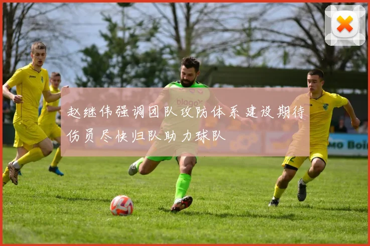 赵继伟强调团队攻防体系建设期待伤员尽快归队助力球队