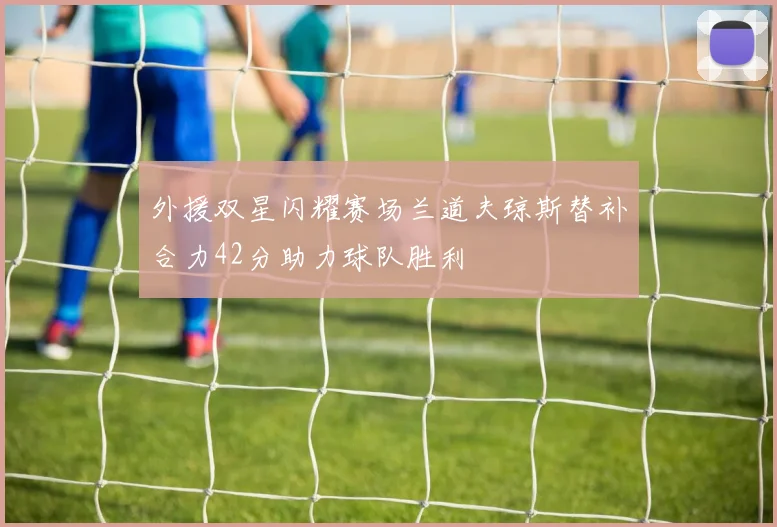 外援双星闪耀赛场兰道夫琼斯替补合力42分助力球队胜利