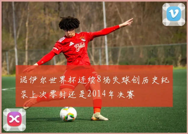 诺伊尔世界杯连续8场失球创历史纪录上次零封还是2014年决赛