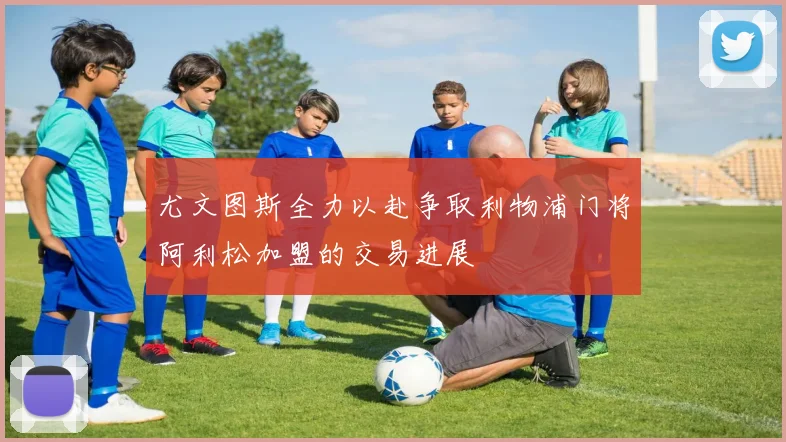 尤文图斯全力以赴争取利物浦门将阿利松加盟的交易进展