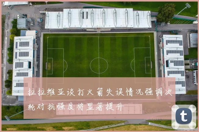 拉拉维亚谈打火箭失误情况强调次轮对抗强度将显著提升