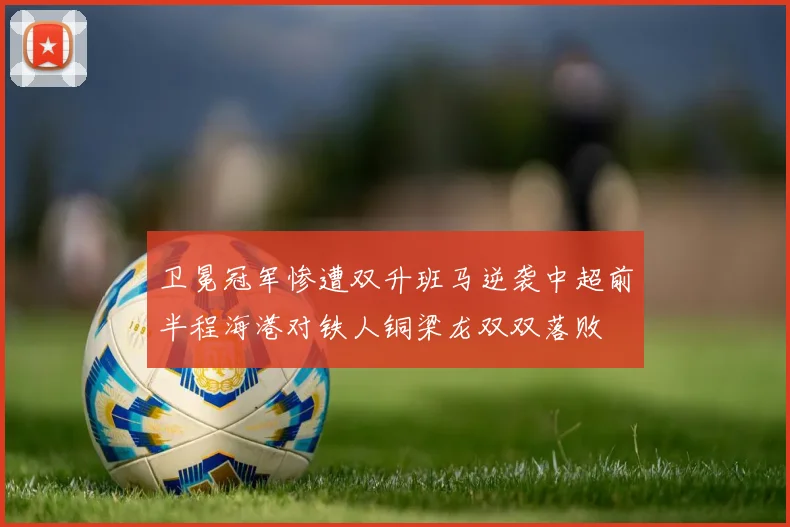 卫冕冠军惨遭双升班马逆袭中超前半程海港对铁人铜梁龙双双落败