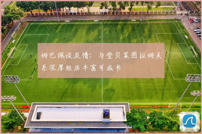 姆巴佩谈友情：与登贝莱图拉姆关系深厚经历丰富可成书