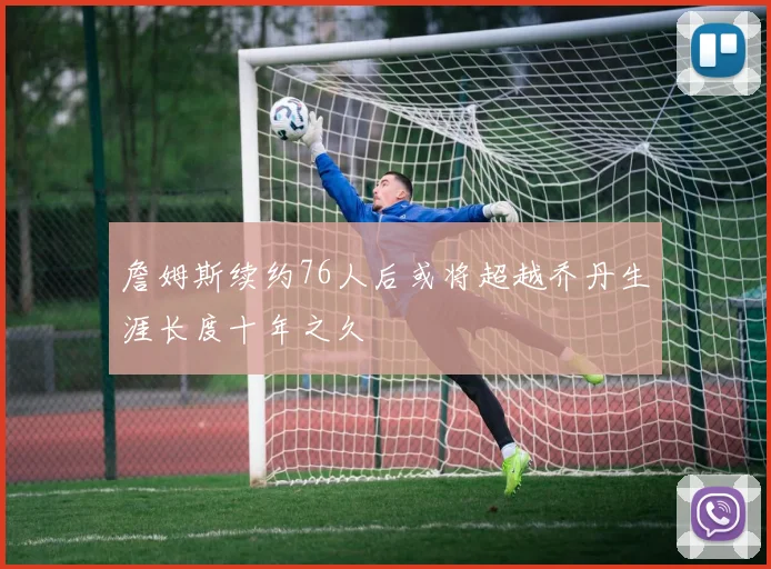 詹姆斯续约76人后或将超越乔丹生涯长度十年之久