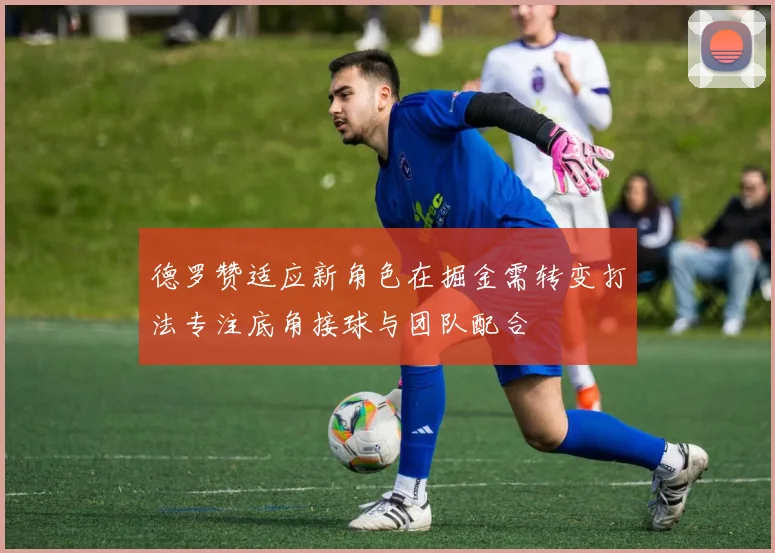 德罗赞适应新角色在掘金需转变打法专注底角接球与团队配合