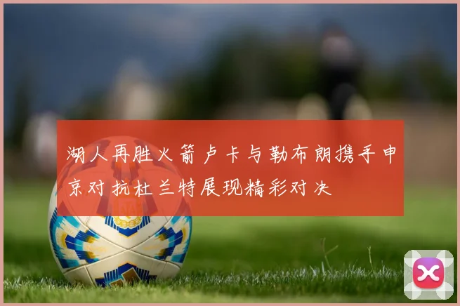 湖人再胜火箭卢卡与勒布朗携手申京对抗杜兰特展现精彩对决