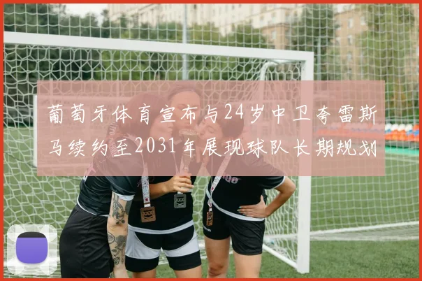 葡萄牙体育宣布与24岁中卫夸雷斯马续约至2031年展现球队长期规划