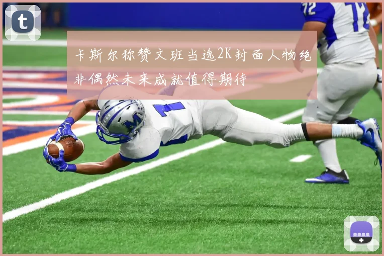 卡斯尔称赞文班当选2K封面人物绝非偶然未来成就值得期待