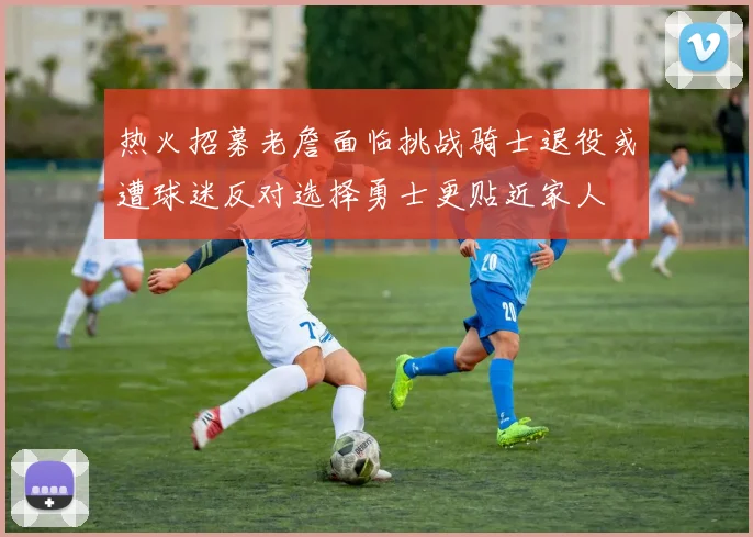 热火招募老詹面临挑战骑士退役或遭球迷反对选择勇士更贴近家人