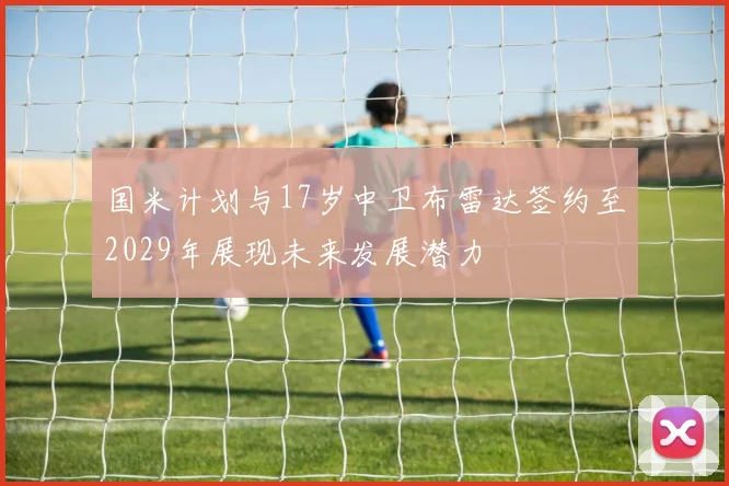 国米计划与17岁中卫布雷达签约至2029年展现未来发展潜力