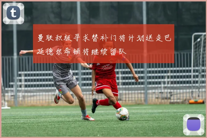 曼联积极寻求替补门将计划送走巴延德尔希顿将继续留队