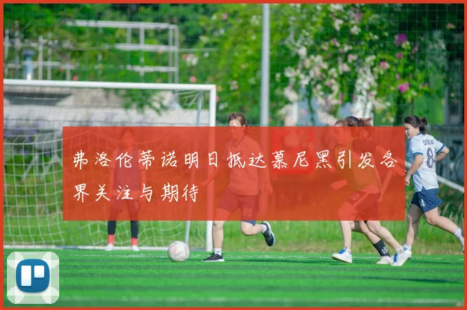 弗洛伦蒂诺明日抵达慕尼黑引发各界关注与期待