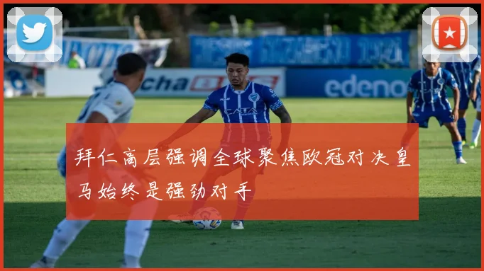 拜仁高层强调全球聚焦欧冠对决皇马始终是强劲对手