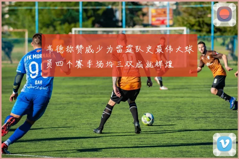 韦德称赞威少为雷霆队史最伟大球员四个赛季场均三双成就辉煌