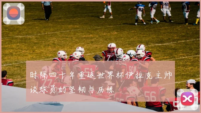 时隔四十年重返世界杯伊拉克主帅谈球员的坚韧与历练