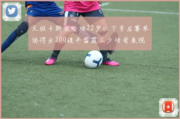 文班卡斯尔哈珀22岁以下季后赛单场得分200追平雷霆三少传奇表现
