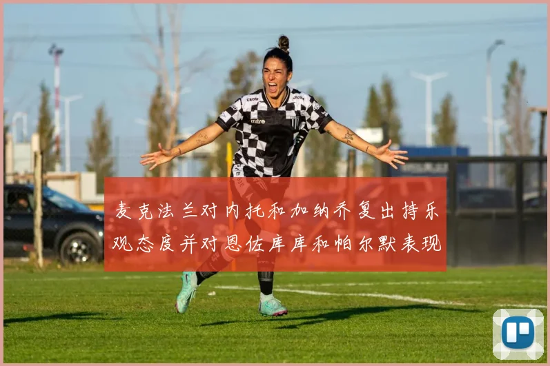 麦克法兰对内托和加纳乔复出持乐观态度并对恩佐库库和帕尔默表现表示满意