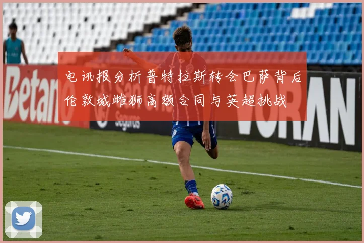 电讯报分析普特拉斯转会巴萨背后伦敦城雌狮高额合同与英超挑战