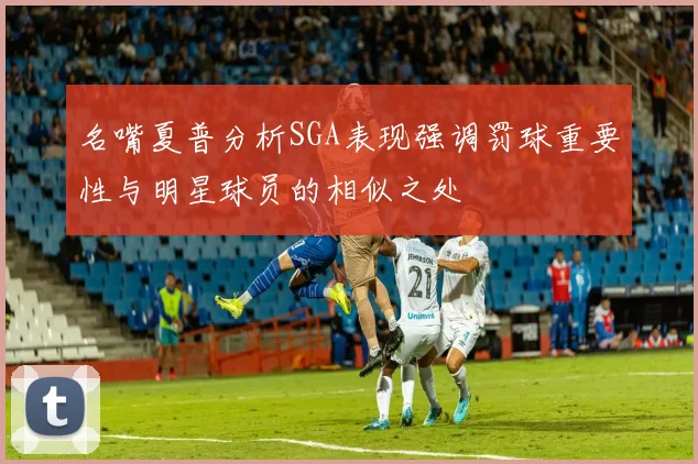 名嘴夏普分析SGA表现强调罚球重要性与明星球员的相似之处