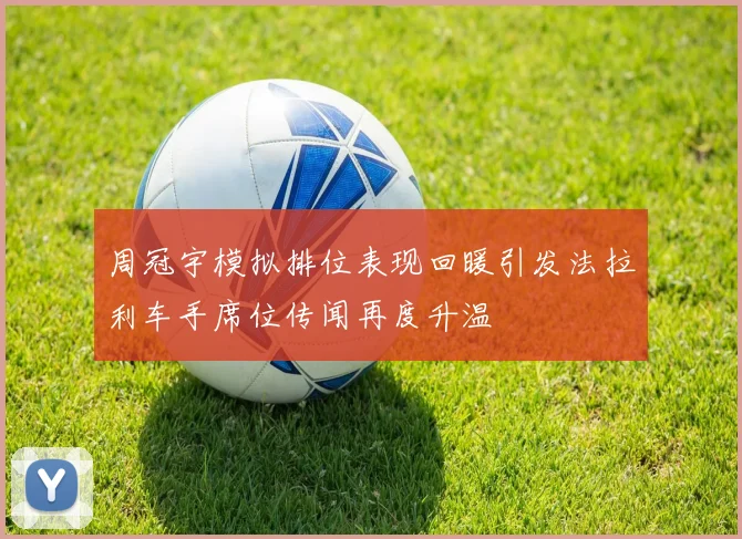 周冠宇模拟排位表现回暖引发法拉利车手席位传闻再度升温