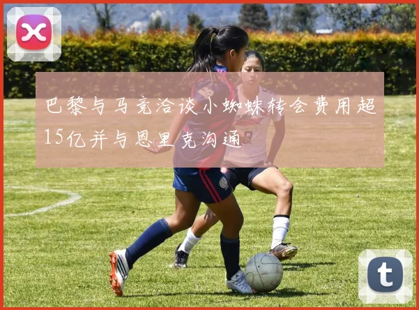 巴黎与马竞洽谈小蜘蛛转会费用超15亿并与恩里克沟通
