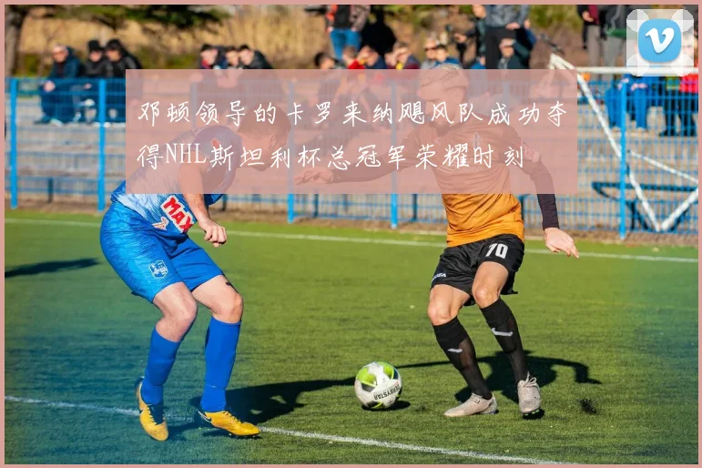 邓顿领导的卡罗来纳飓风队成功夺得NHL斯坦利杯总冠军荣耀时刻