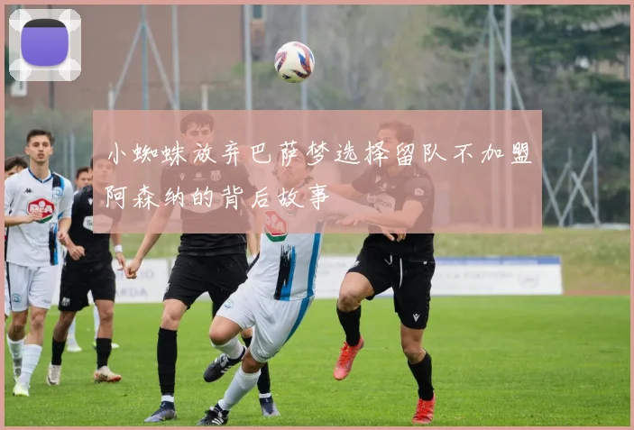 小蜘蛛放弃巴萨梦选择留队不加盟阿森纳的背后故事