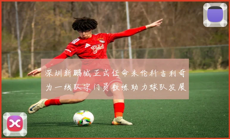 深圳新鹏城正式任命米伦科吉利奇为一线队守门员教练助力球队发展