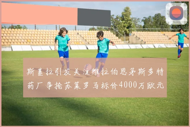 斯基拉引发关注维拉伯恩茅斯多特药厂争抢苏莱罗马标价4000万欧元
