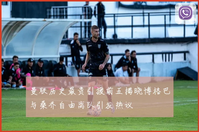 曼联历史最贵引援前五揭晓博格巴与桑乔自由离队引发热议